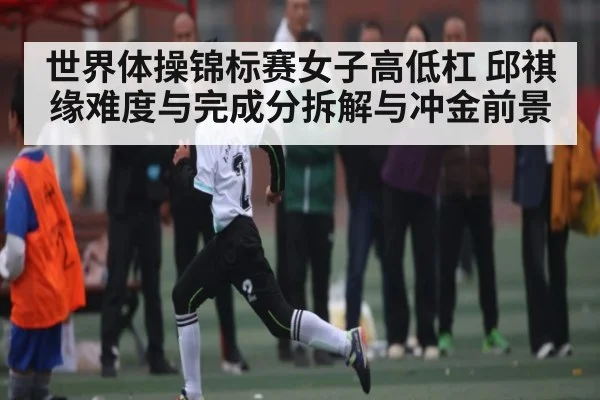 世界体操锦标赛女子高低杠 邱祺缘难度与完成分拆解与冲金前景